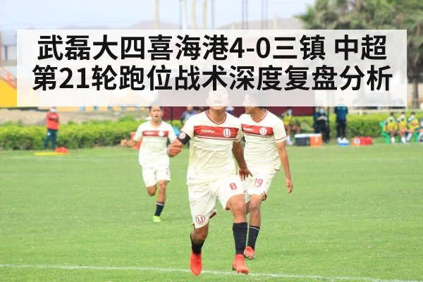 武磊大四喜海港4-0三镇 中超第21轮跑位战术深度复盘分析