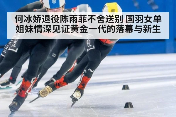 何冰娇退役陈雨菲不舍送别 国羽女单姐妹情深见证黄金一代的落幕与新生